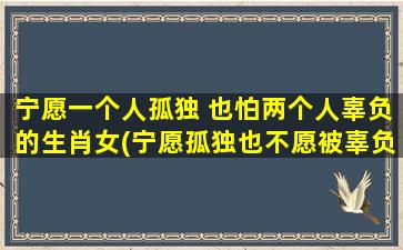 宁愿一个人孤独 也怕两个人辜负的生肖女(宁愿孤独也不愿被辜负的生肖女：排行前三的星座特征分析)